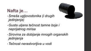 Nafta je…
•Smeša ugljovodonika (i drugih
jedinjenja)
•Gusta uljana tečnost tamne boje i
neprijatnog mirisa
•Sirovina za dobijanje mnogih organskih
jedinjenja
•Tečnost nerastvorljiva u vodi
 