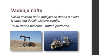 Vađenje nafte
Velike količine nafte dobijaju se danas u svetu
iz bušotina dubljih slojeva zemlje.
To su naftne bušotine i naftne platforme.
 
