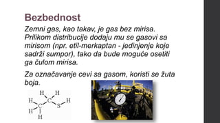Bezbednost
Zemni gas, kao takav, je gas bez mirisa.
Prilikom distribucije dodaju mu se gasovi sa
mirisom (npr. etil-merkaptan - jedinjenje koje
sadrži sumpor), tako da bude moguće osetiti
ga čulom mirisa.
Za označavanje cevi sa gasom, koristi se žuta
boja.
 