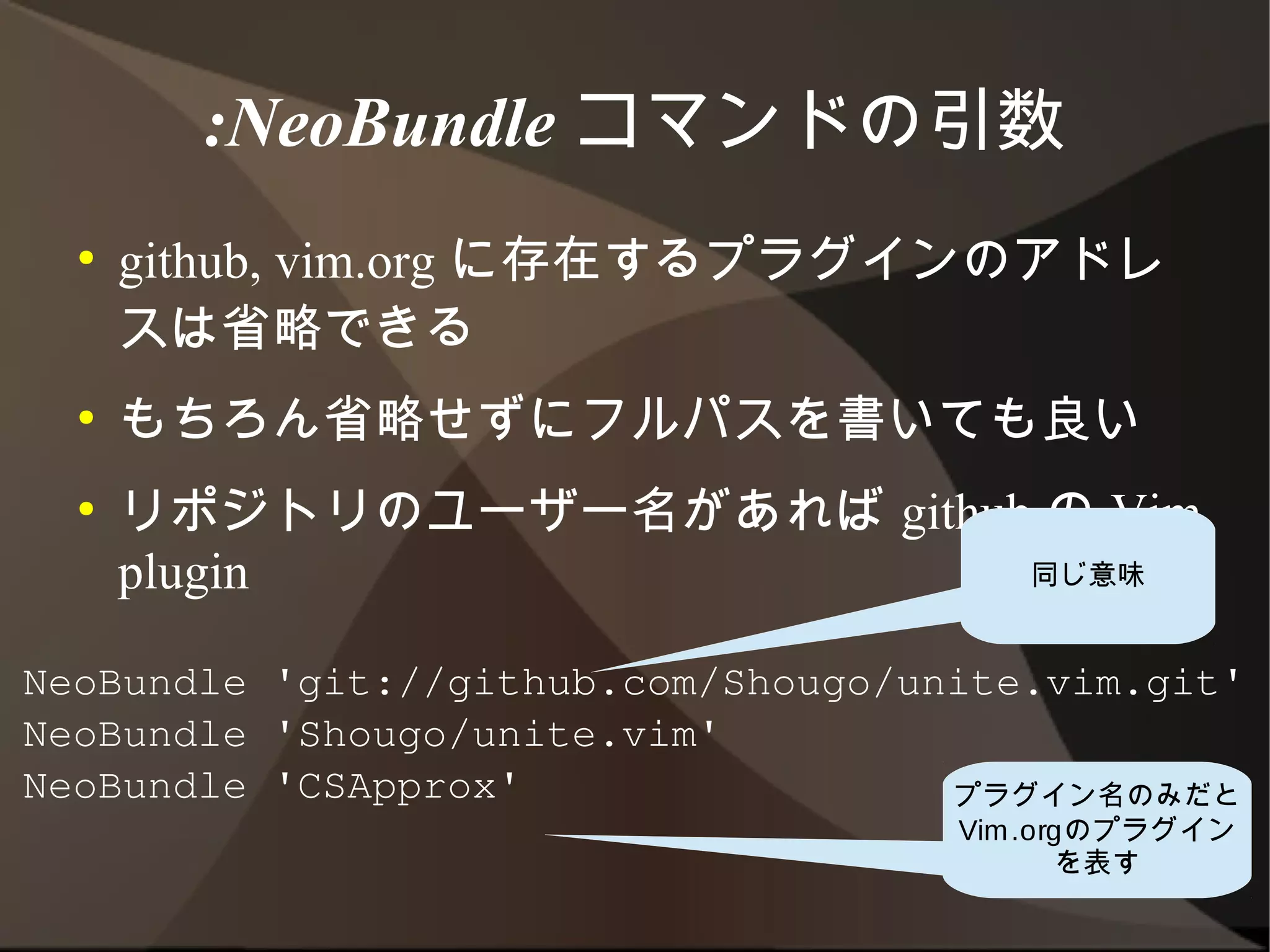 :NeoBundle コマンドの引数
  ●   github, vim.org に存在するプラグインのアドレス
      は省略できる
  ●   もちろん省略せずにフルパスを書いても良い
  ●   リポジトリのユーザー名があれば github の Vim
      plugin
                                        同じ意味


NeoBundle 'git://github.com/Shougo/unite.vim.git'
NeoBundle 'Shougo/unite.vim'
NeoBundle 'CSApprox'                  プラグイン名のみだと
                                     Vim.orgのプラグイン
                                           を表す
 