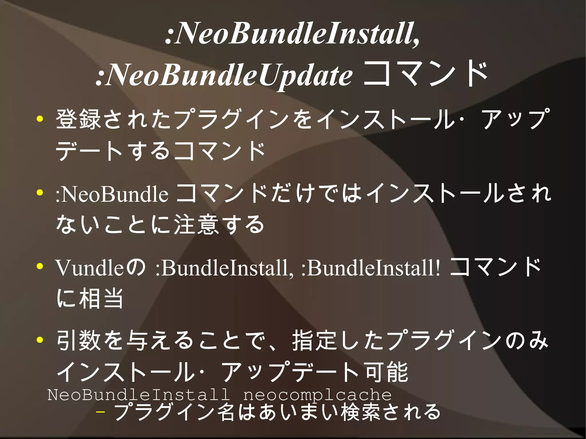 :NeoBundleInstall,
     :NeoBundleUpdate コマンド
●   登録されたプラグインをインストール・アップデート
    するコマンド
●   :NeoBundle コマンドだけではインストールされな
    いことに注意する
●   Vundleの :BundleInstall, :BundleInstall! コマ
    ンドに相当
●   引数を与えることで、指定したプラグインのみインス
    トール・アップデート可能
        –   プラグイン名はあいまい検索される
    NeoBundleInstall neocomplcache
 