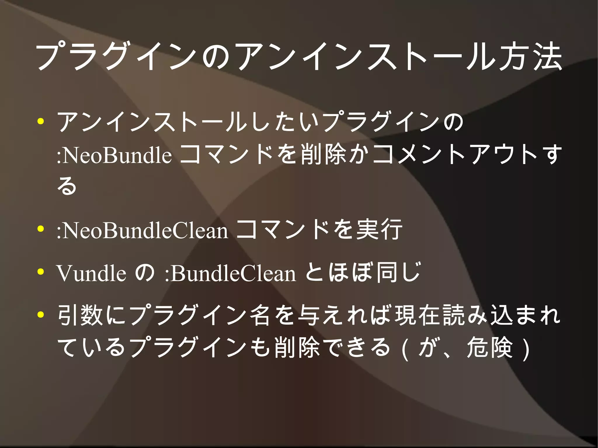 プラグインのアンインストール方法
●   アンインストールしたいプラグインの :NeoBundle
    コマンドを削除かコメントアウトする
●   :NeoBundleClean コマンドを実行
●   Vundle の :BundleClean とほぼ同じ
●   引数にプラグイン名を与えれば現在読み込まれて
    いるプラグインも削除できる（が、危険）
 