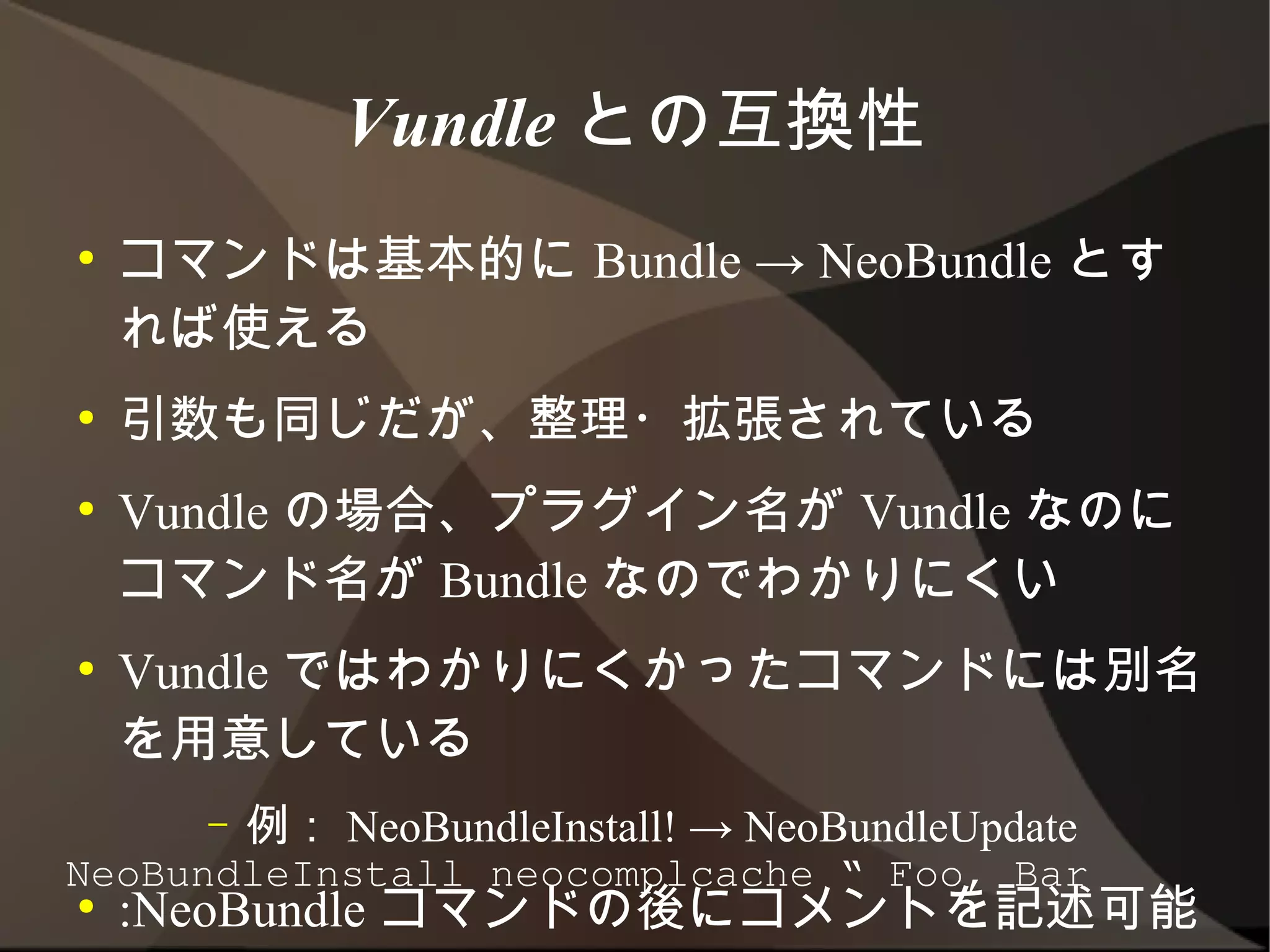 Vundle との互換性
●   コマンドは基本的に Bundle → NeoBundle とす
    れば使える
●   引数も同じだが、整理・拡張されている
●   Vundle の場合、プラグイン名が Vundle なのにコ
    マンド名が Bundle なのでわかりにくい
●   Vundle ではわかりにくかったコマンドには別名を
    用意している
      –   例： NeoBundleInstall! → NeoBundleUpdate
●   :NeoBundle コマンドの後にコメントを記述可能
NeoBundleInstall neocomplcache “ Foo, Bar
 