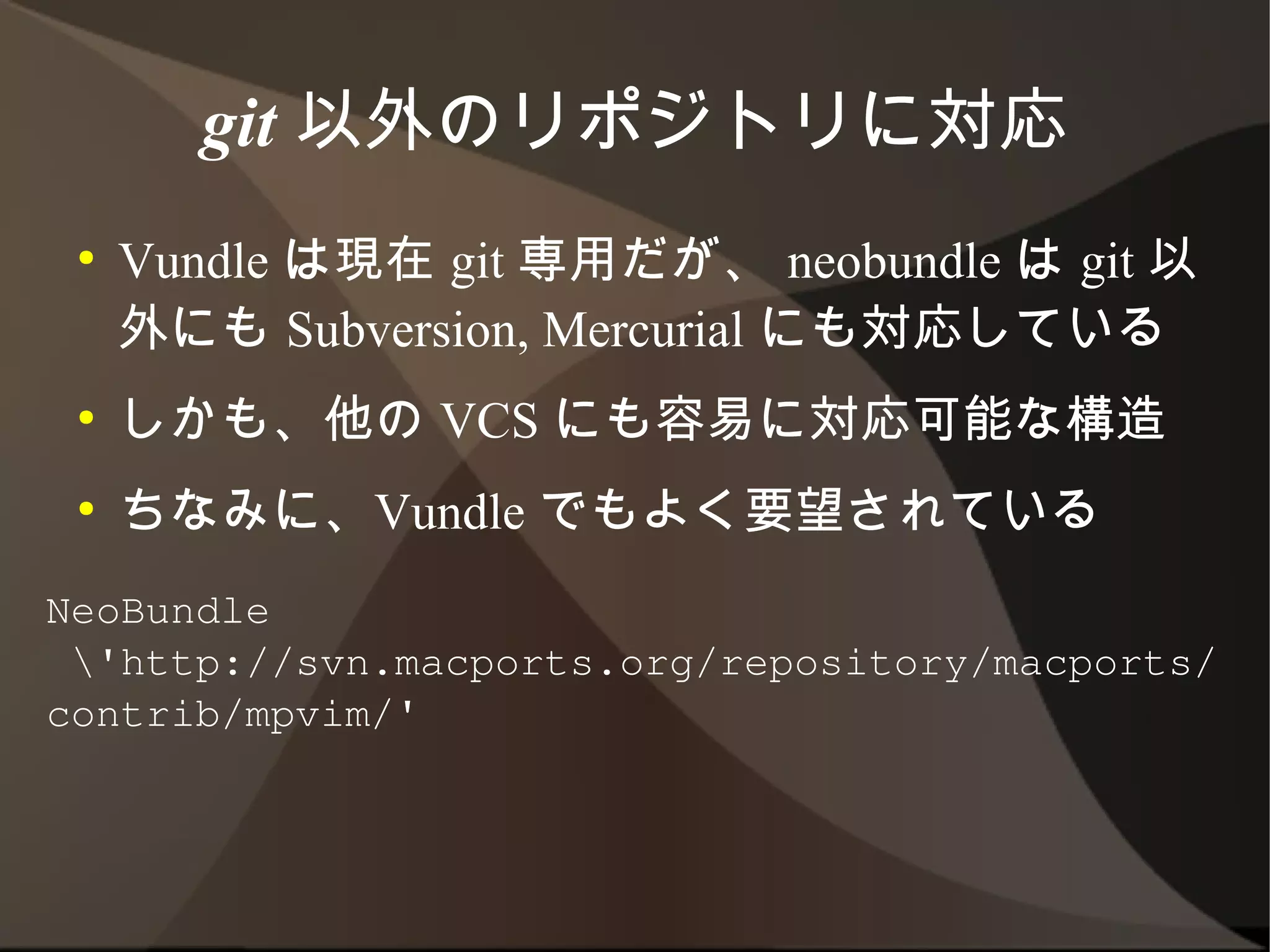 git 以外のリポジトリに対応
 ●   Vundle は現在 git 専用だが、 neobundle は git
     以外にも Subversion, Mercurial にも対応してい
     る
 ●   しかも、他の VCS にも容易に対応可能な構造
 ●   ちなみに、Vundle でもよく要望されている
NeoBundle
 'http://svn.macports.org/repository/macports/
contrib/mpvim/'
 