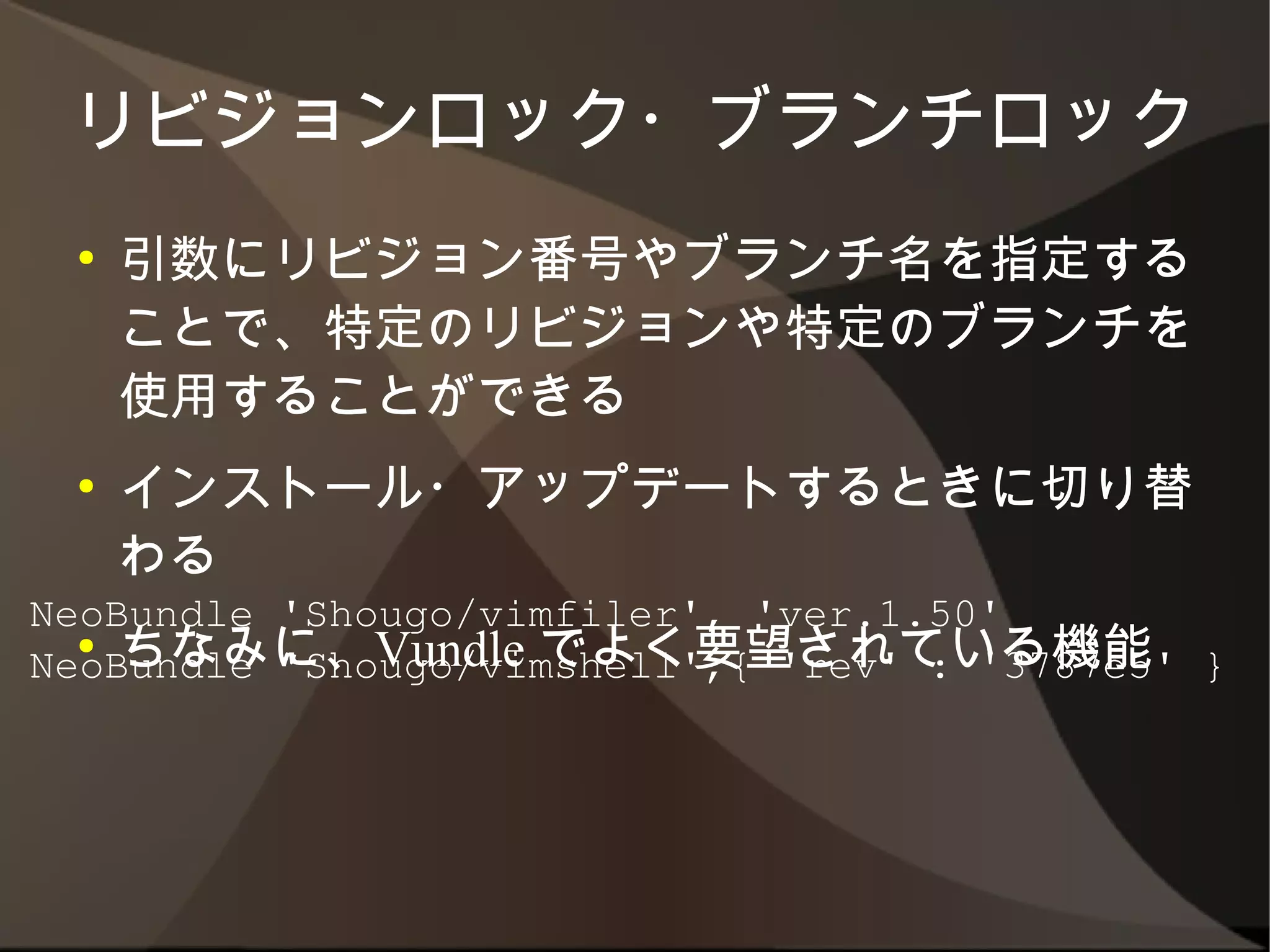 リビジョンロック・ブランチロック
 ●   引数にリビジョン番号やブランチ名を指定すること
     で、特定のリビジョンや特定のブランチを使用する
     ことができる
 ●   インストール・アップデートするときに切り替わる
 ●   ちなみに、Vundle でよく要望されている機能
NeoBundle 'Shougo/vimfiler', 'ver.1.50'
NeoBundle 'Shougo/vimshell',{ 'rev' : '3787e5' }
 