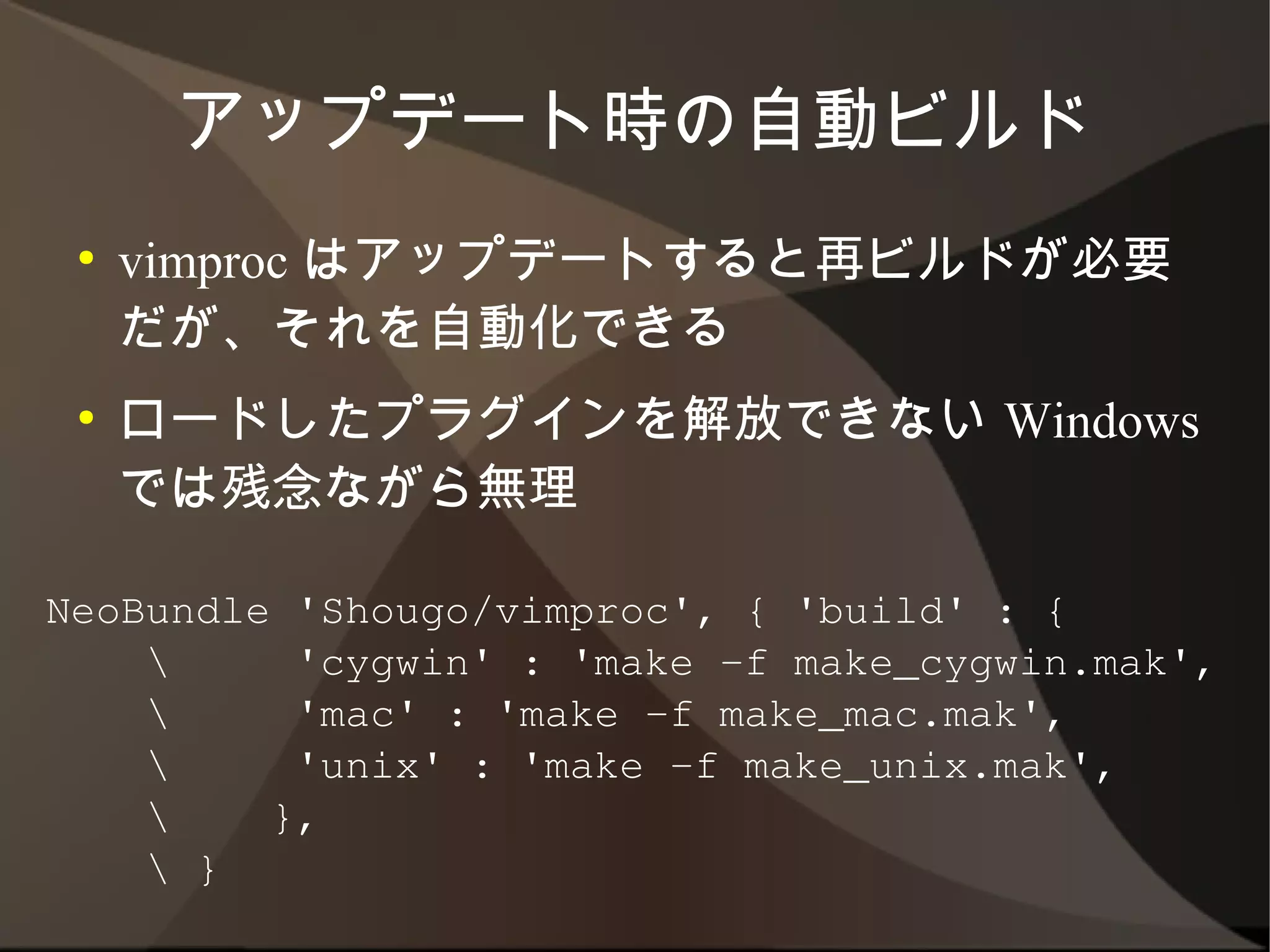 アップデート時の自動ビルド
 ●   vimproc はアップデートすると再ビルドが必要だ
     が、それを自動化できる
 ●   ロードしたプラグインを解放できない Windows で
     は残念ながら無理


NeoBundle 'Shougo/vimproc', { 'build' : {
         'cygwin' : 'make -f make_cygwin.mak',
         'mac' : 'make -f make_mac.mak',
         'unix' : 'make -f make_unix.mak',
        },
     }
 