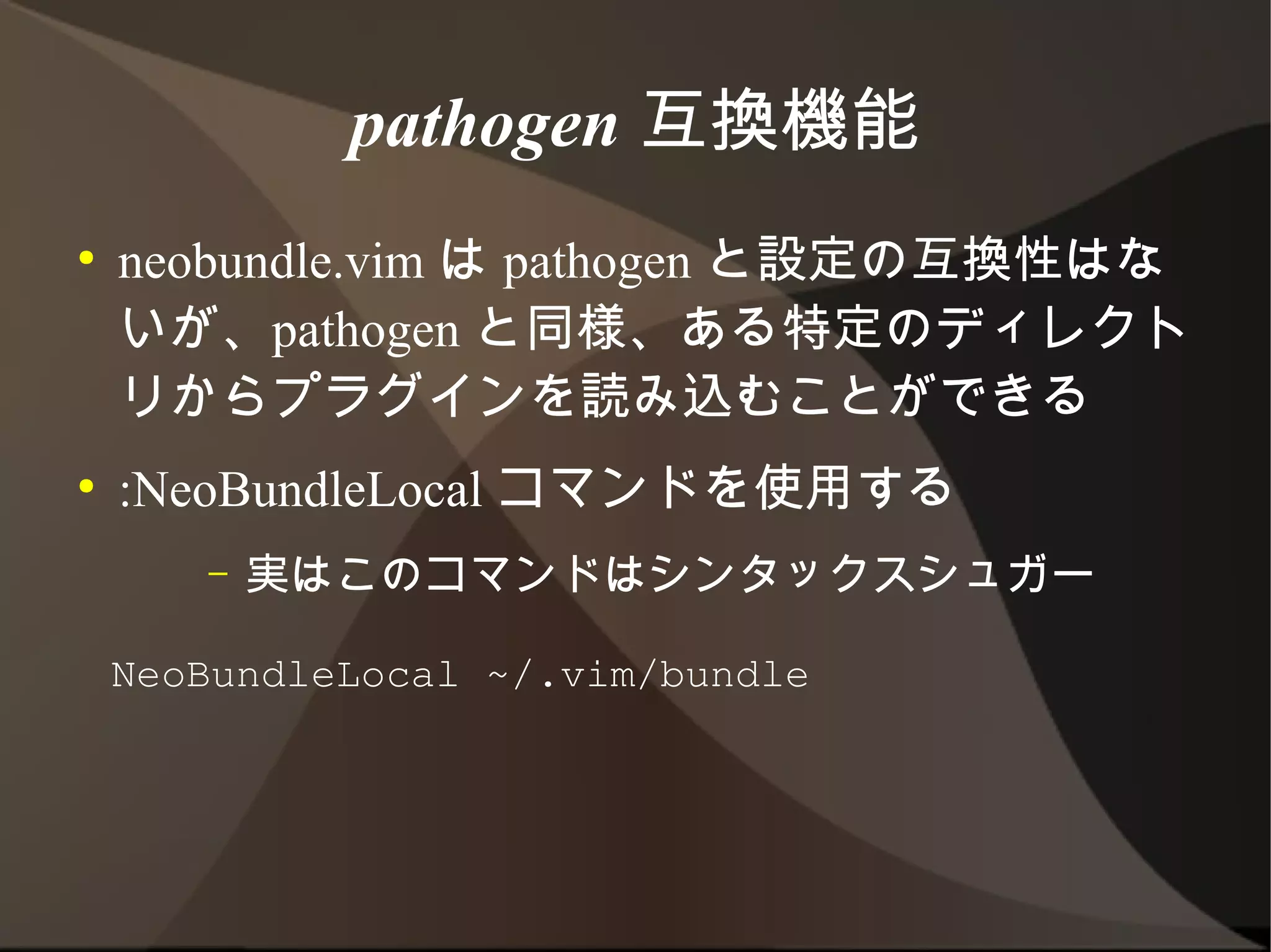 pathogen 互換機能
●   neobundle.vim は pathogen と設定の互換性は
    ないが、pathogen と同様、ある特定のディレクトリ
    からプラグインを読み込むことができる
●   :NeoBundleLocal コマンドを使用する
       –   実はこのコマンドはシンタックスシュガー


    NeoBundleLocal ~/.vim/bundle
 