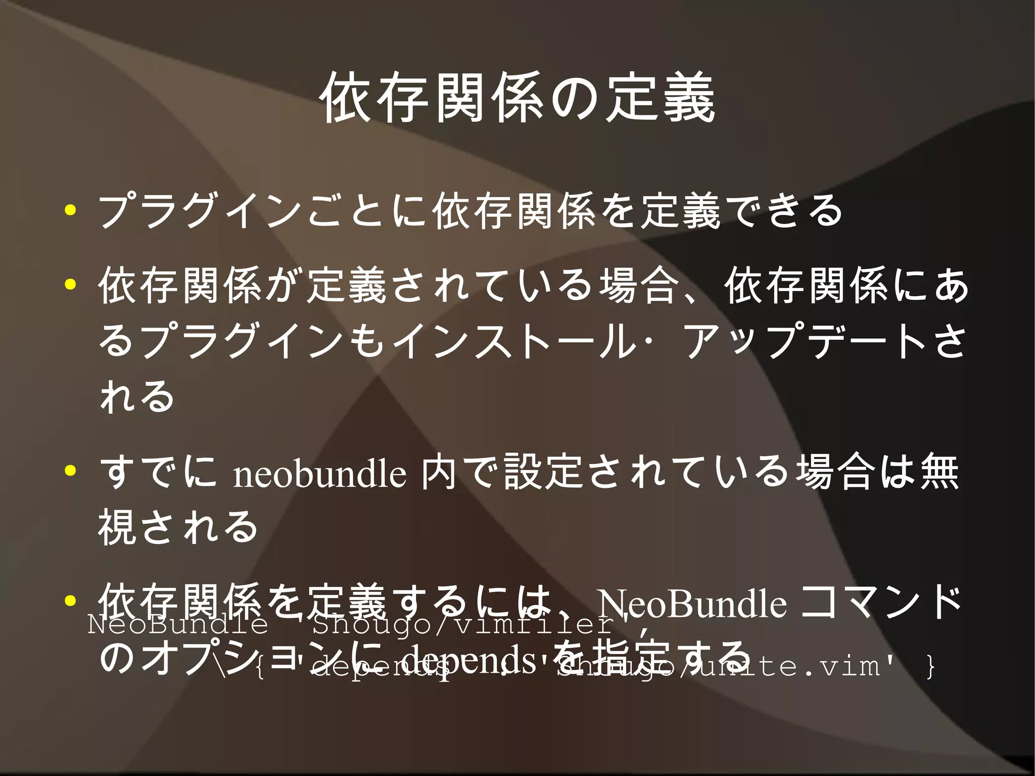 依存関係の定義
●   プラグインごとに依存関係を定義できる
●   依存関係が定義されている場合、依存関係にある
    プラグインもインストール・アップデートされる
●   すでに neobundle 内で設定されている場合は無
    視される
●   依存関係を定義するには、NeoBundle コマンドの
    オプションに depends を指定する

    NeoBundle 'Shougo/vimfiler',
           { 'depends' : 'Shougo/unite.vim' }
 