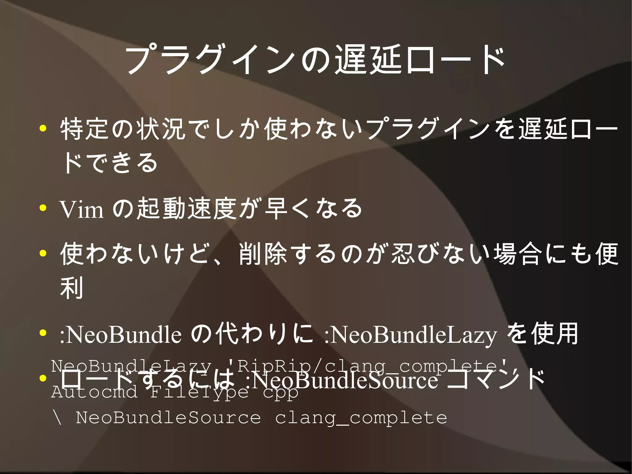 プラグインの遅延ロード
●   特定の状況でしか使わないプラグインを遅延ロード
    できる
●   Vim の起動速度が早くなる
●   使わないけど、削除するのが忍びない場合にも便利
●   :NeoBundle の代わりに :NeoBundleLazy を使用
●   ロードするには :NeoBundleSource コマンド

    NeoBundleLazy 'RipRip/clang_complete',
    Autocmd FileType cpp
     NeoBundleSource clang_complete
 