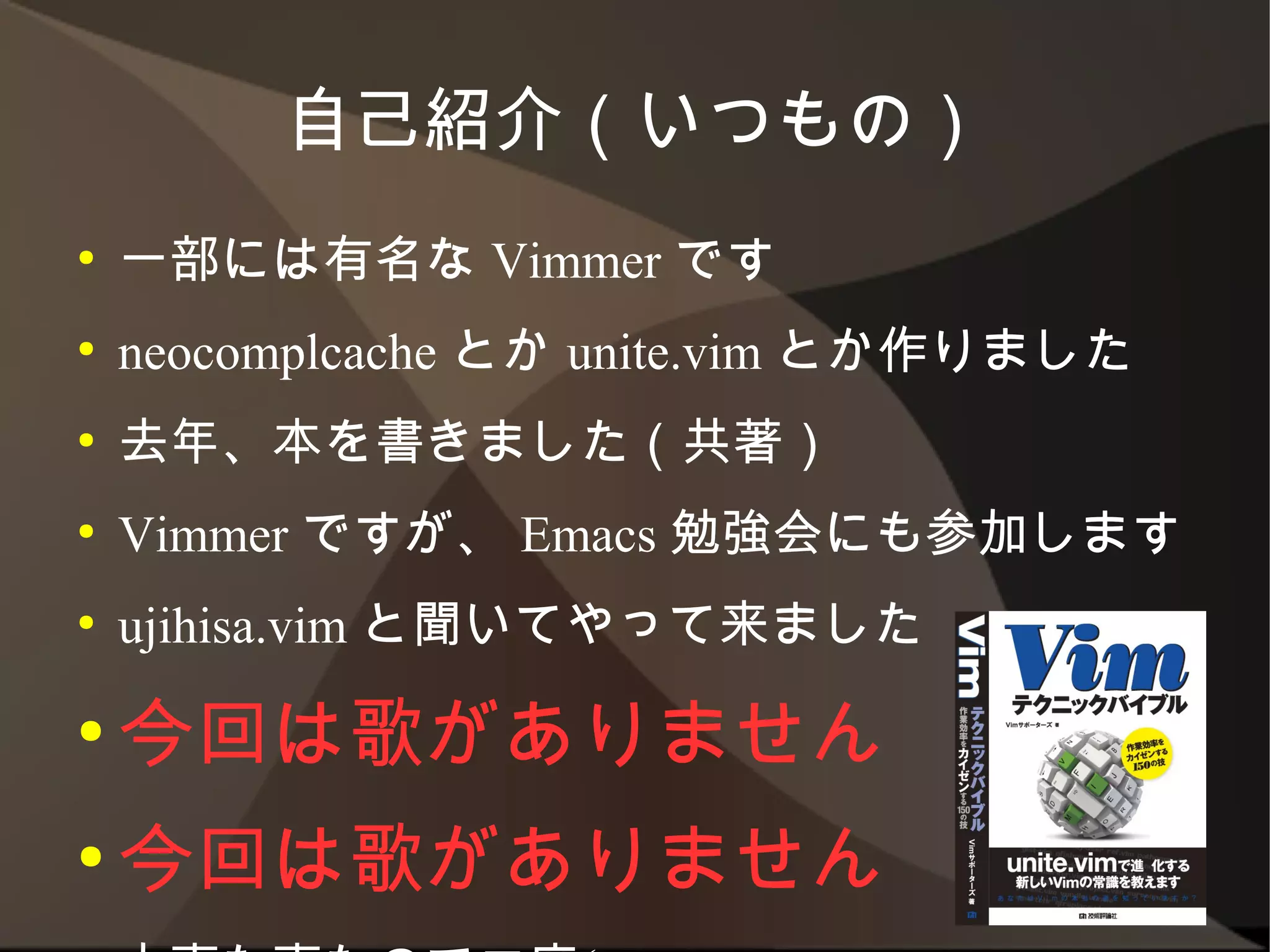 自己紹介（いつもの）
●   一部には有名な Vimmer です
●   neocomplcache とか unite.vim とか作りました
●   去年、本を書きました（共著）
●   Vimmer ですが、 Emacs 勉強会にも参加します
●   ujihisa.vim と聞いてやって来ました
● 今回は歌がありません
● 今回は歌がありません

●   大事な事なので二度(ry
 