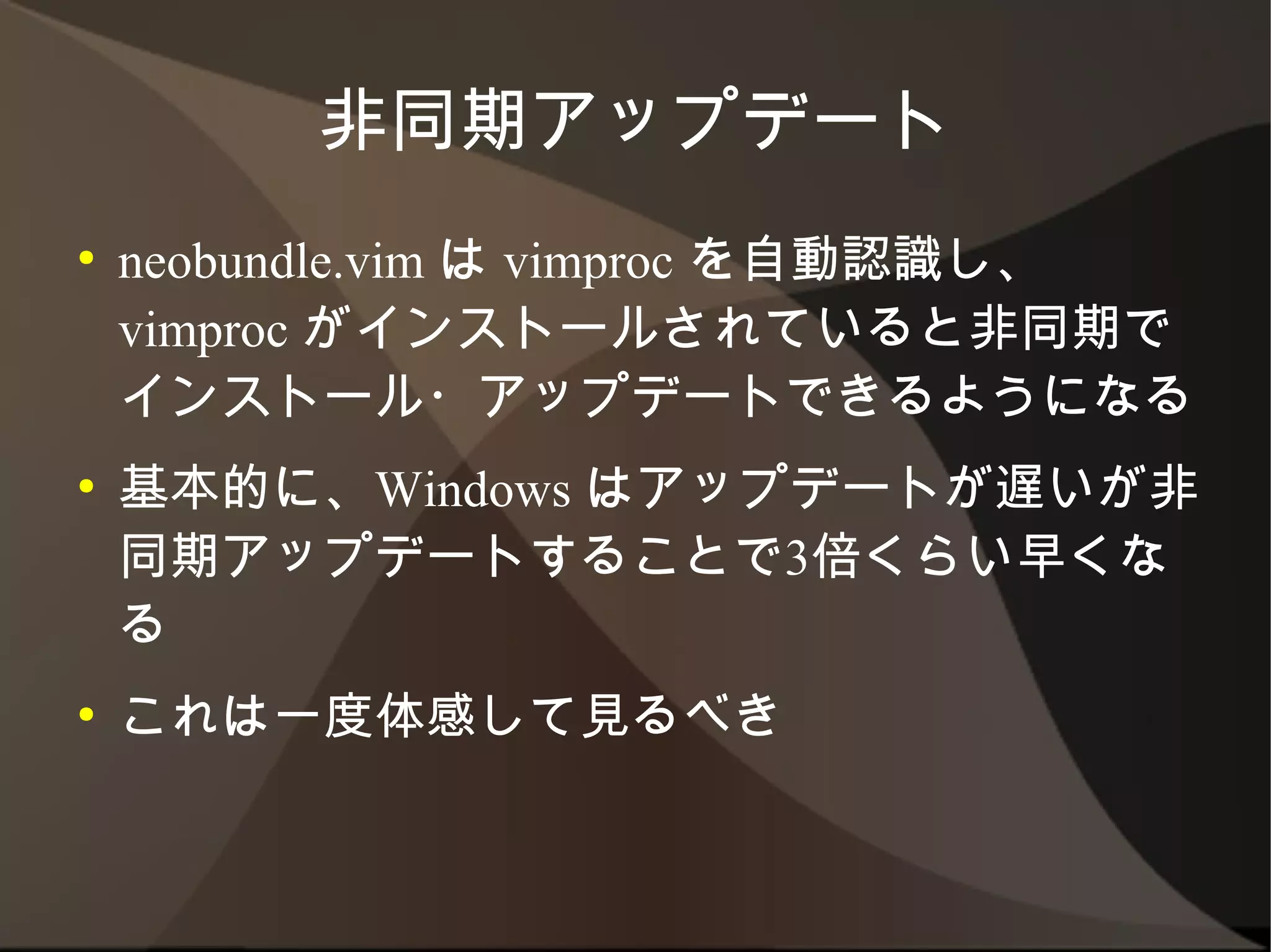 非同期アップデート
●   neobundle.vim は vimproc を自動認識し、
    vimproc がインストールされていると非同期でイン
    ストール・アップデートできるようになる
●   基本的に、Windows はアップデートが遅いが非同
    期アップデートすることで3倍くらい早くなる
●   これは一度体感して見るべき
 