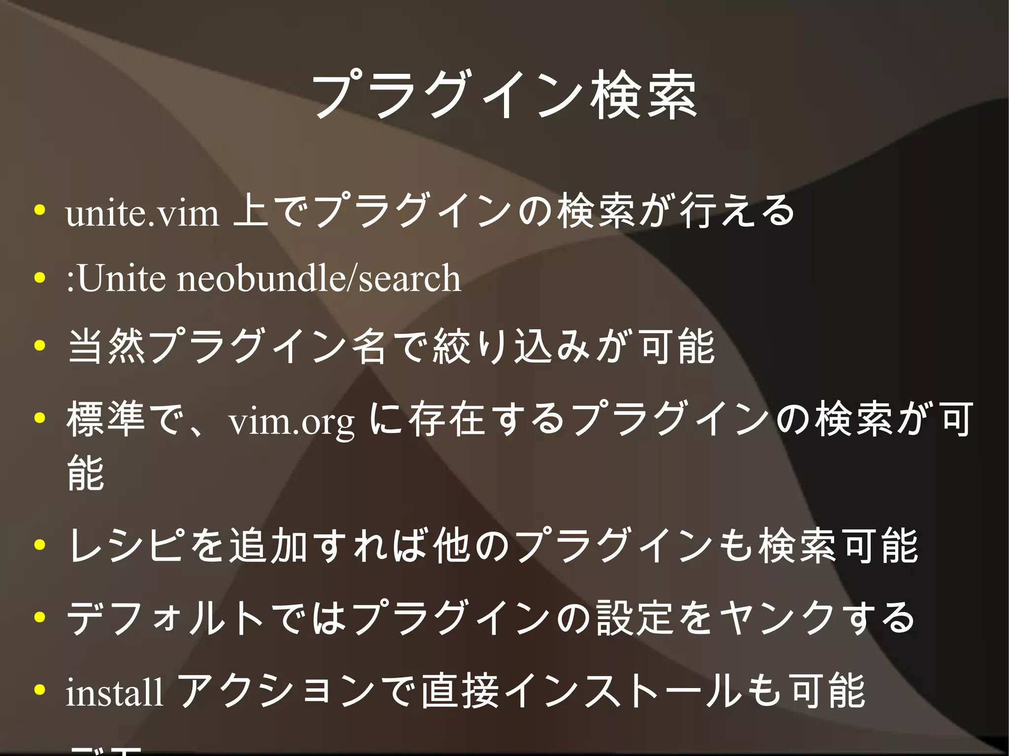 プラグイン検索
●   unite.vim 上でプラグインの検索が行える
●   :Unite neobundle/search
●   当然プラグイン名で絞り込みが可能
●   標準で、vim.org に存在するプラグインの検索が可能
●   レシピを追加すれば他のプラグインも検索可能
●   デフォルトではプラグインの設定をヤンクする
●   install アクションで直接インストールも可能
●   デモ
 