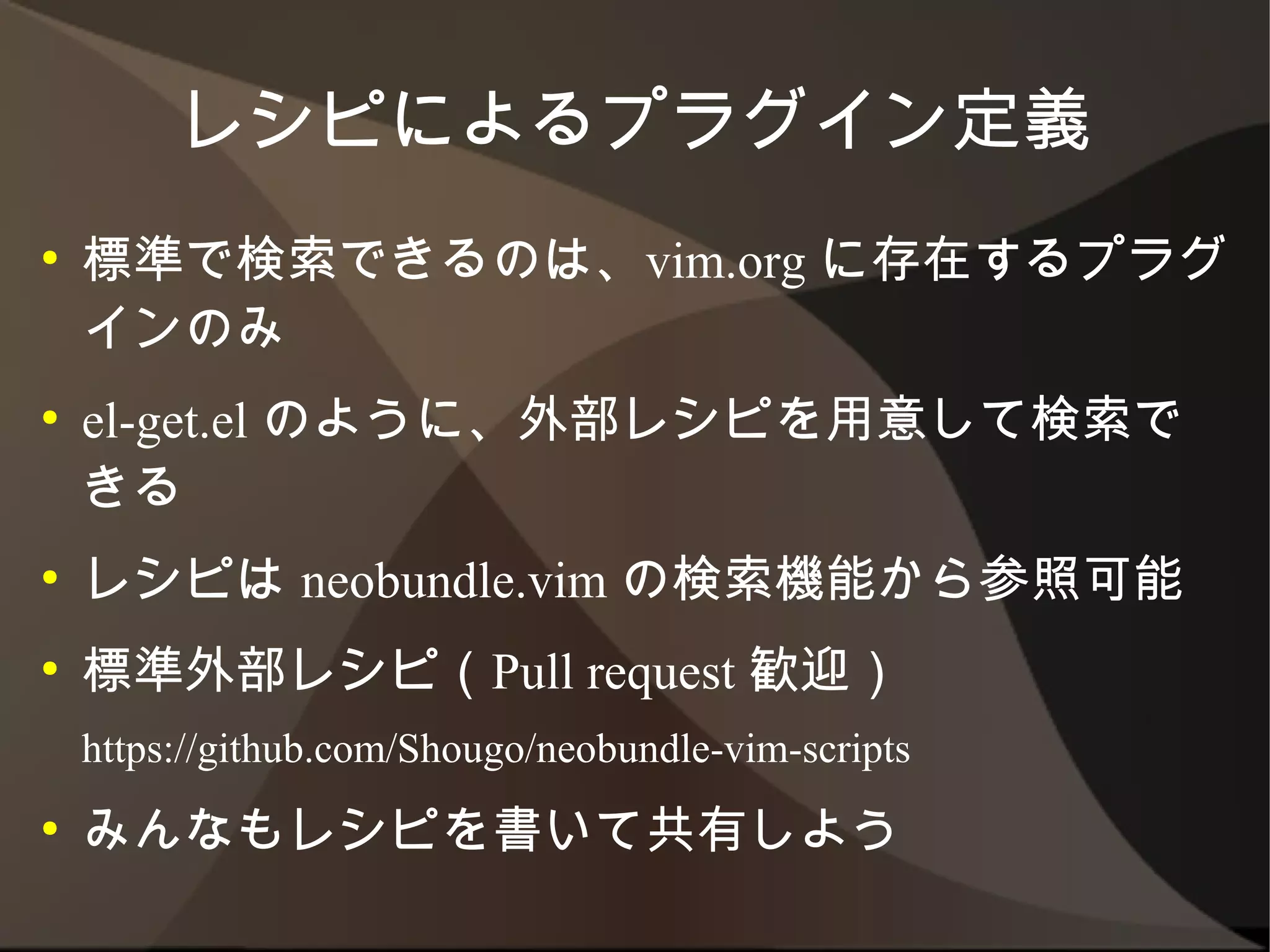 レシピによるプラグイン定義
●   標準で検索できるのは、vim.org に存在するプラグイ
    ンのみ
●   el-get.el のように、外部レシピを用意して検索できる
●   レシピは neobundle.vim の検索機能から参照可能
●   標準外部レシピ（Pull request 歓迎）
    https://github.com/Shougo/neobundle-vim-scripts
●   みんなもレシピを書いて共有しよう
 