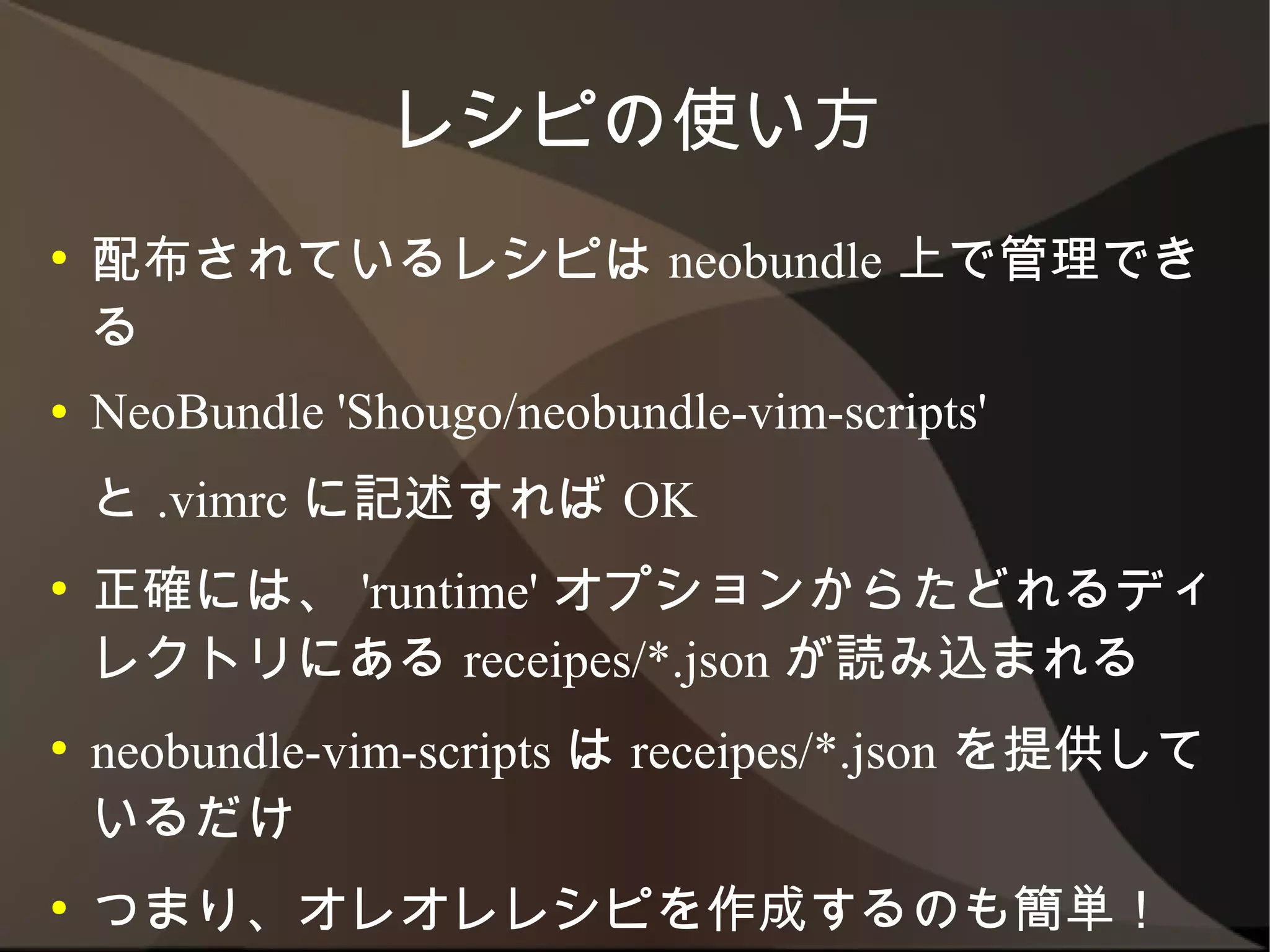 レシピの使い方
●   配布されているレシピは neobundle 上で管理できる
●   NeoBundle 'Shougo/neobundle-vim-scripts'
    と .vimrc に記述すれば OK
●   正確には、 'runtime' オプションからたどれるディレク
    トリにある receipes/*.json が読み込まれる
●   neobundle-vim-scripts は receipes/*.json を提供
    しているだけ
●   つまり、オレオレレシピを作成するのも簡単！　
 