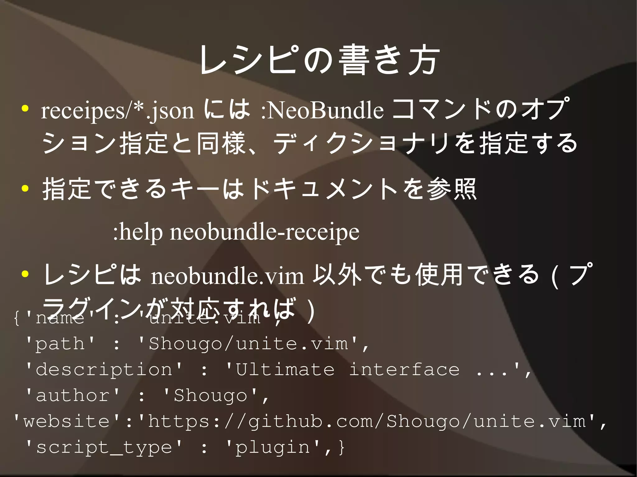 レシピの書き方
●   receipes/*.json には :NeoBundle コマンドのオプ
    ション指定と同様、ディクショナリを指定する
●   指定できるキーはドキュメントを参照
         :help neobundle-receipe
●   レシピは neobundle.vim 以外でも使用できる（プラ
    グインが対応すれば）
{'name' : 'unite.vim',
 'path' : 'Shougo/unite.vim',
 'description' : 'Ultimate interface ...',
 'author' : 'Shougo',
'website':'https://github.com/Shougo/unite.vim',
 'script_type' : 'plugin',}
 