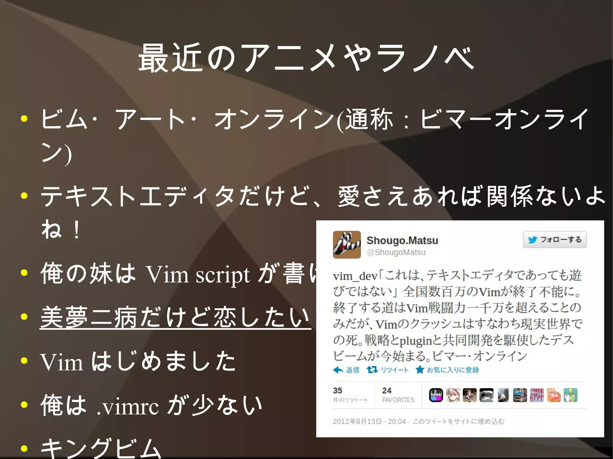 最近のアニメやラノベ
●   ビム・アート・オンライン(通称：ビマーオンライン)
●   テキストエディタだけど、愛さえあれば関係ないよね！
●   俺の妹は Vim script が書ける
●   美夢二病だけど恋したい
●   Vim はじめました
●   俺は .vimrc が少ない
●   キングビム
●   エディカツ！
 