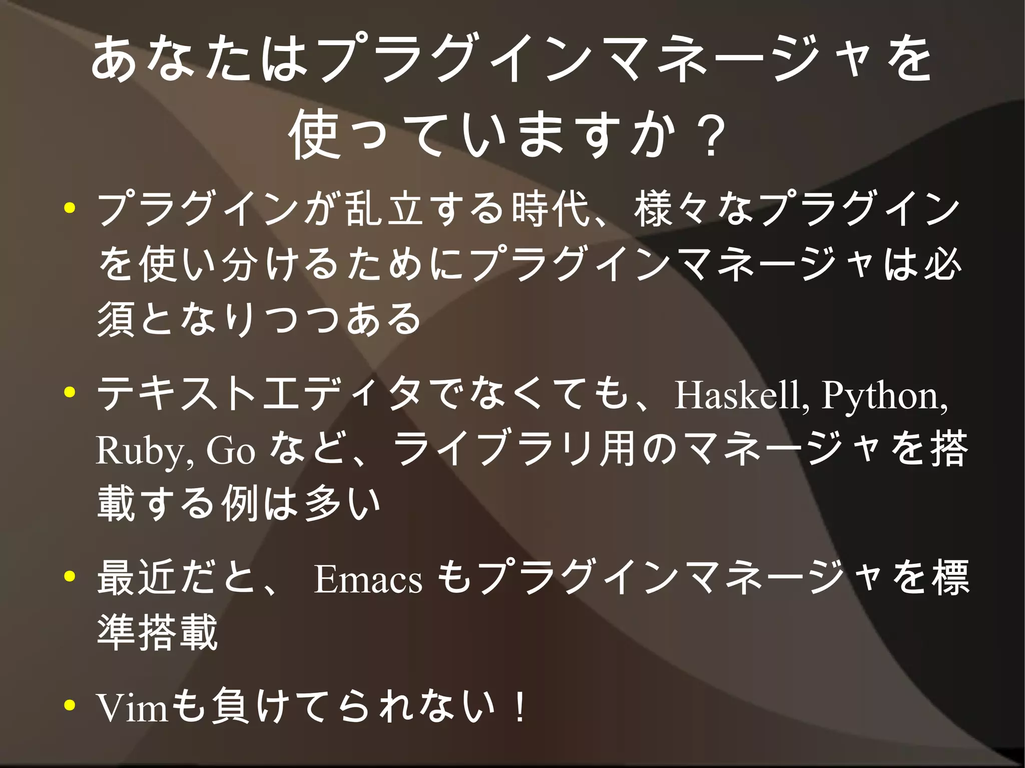 あなたはプラグインマネージャを
        使っていますか？
●   プラグインが乱立する時代、様々なプラグインを使
    い分けるためにプラグインマネージャは必須となり
    つつある
●   テキストエディタでなくても、Haskell, Python,
    Ruby, Go など、ライブラリ用のマネージャを搭載す
    る例は多い
●   最近だと、 Emacs もプラグインマネージャを標準
    搭載
●   Vimも負けてられない！
 