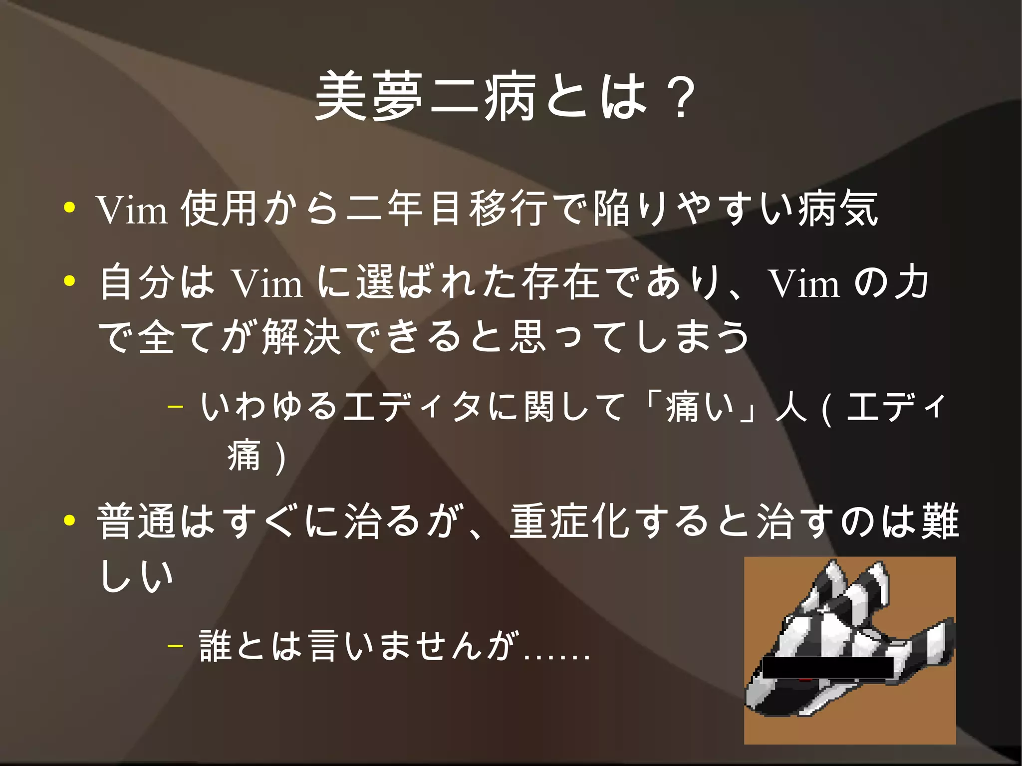 美夢二病とは？
●   Vim 使用から二年目移行で陥りやすい病気
●   自分は Vim に選ばれた存在であり、Vim の力で
    全てが解決できると思ってしまう
      –   いわゆるエディタに関して「痛い」人（エディ痛）
●   普通はすぐに治るが、重症化すると治すのは難しい
      –   誰とは言いませんが……
 
