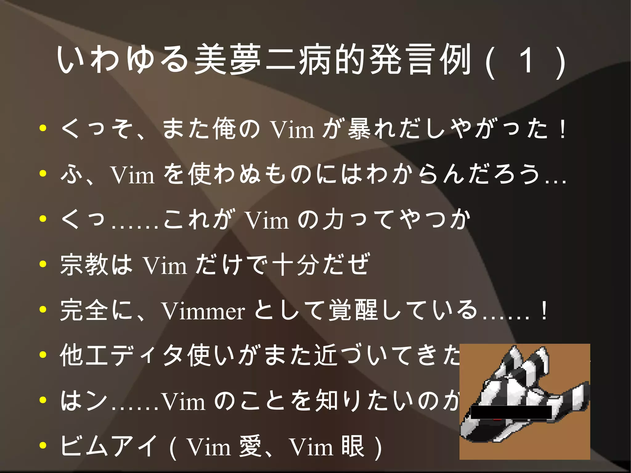 いわゆる美夢二病的発言例（１）
●   くっそ、また俺の Vim が暴れだしやがった！
●   ふ、Vim を使わぬものにはわからんだろう…
●   くっ……これが Vim の力ってやつか
●   宗教は Vim だけで十分だぜ
●   完全に、Vimmer として覚醒している……！
●   他エディタ使いがまた近づいてきたみたいだな
●   はン……Vim のことを知りたいのか
●   ビムアイ（Vim 愛、Vim 眼）
 