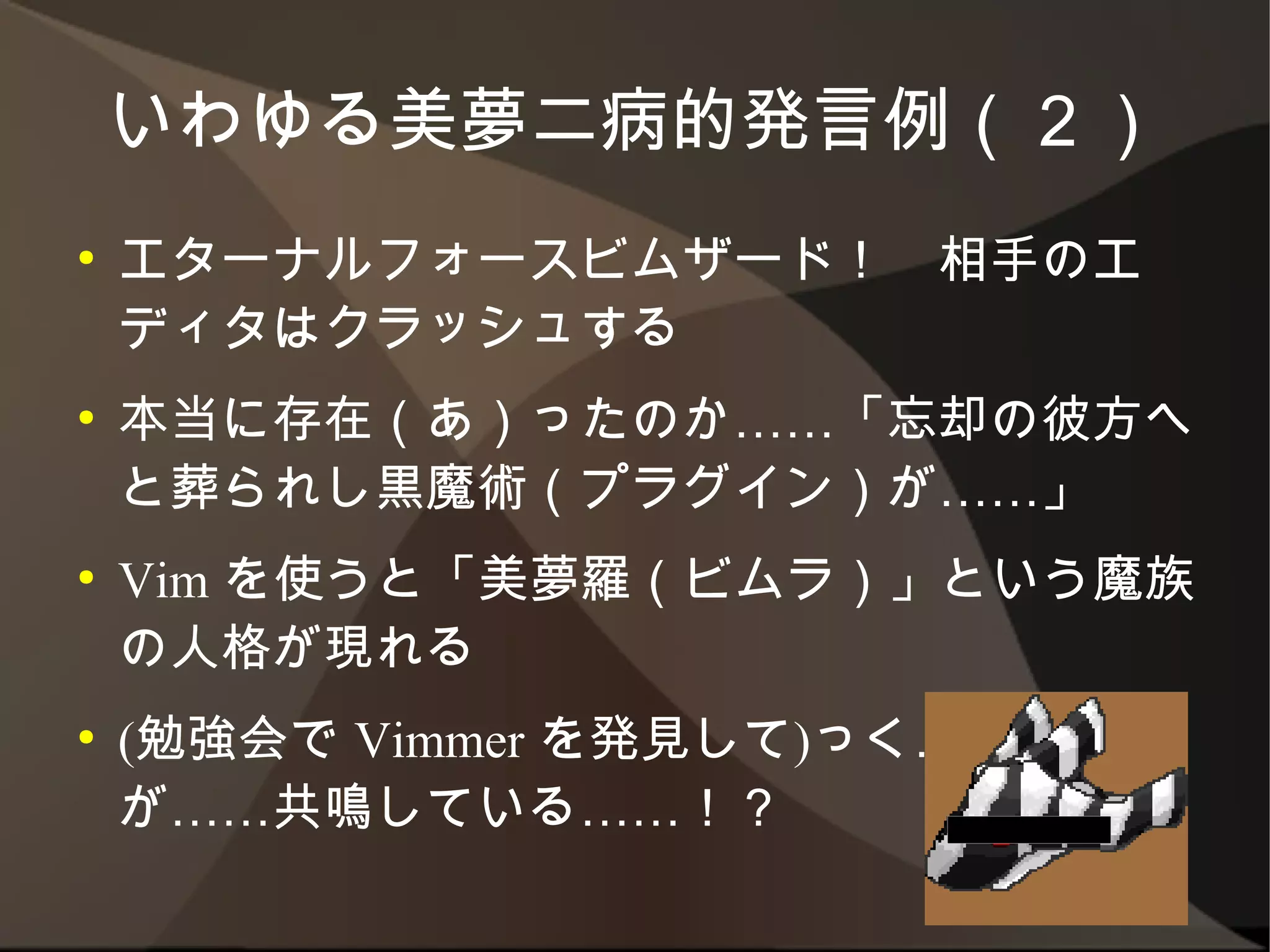 いわゆる美夢二病的発言例（２）
●   エターナルフォースビムザード！　相手のエディタは
    クラッシュする
●   本当に存在（あ）ったのか……「忘却の彼方へと葬
    られし黒魔術（プラグイン）が……」
●   Vim を使うと「美夢羅（ビムラ）」という魔族の人格
    が現れる
●   (勉強会で Vimmer を発見して)っく……美夢眼が
    ……共鳴している……！？
 