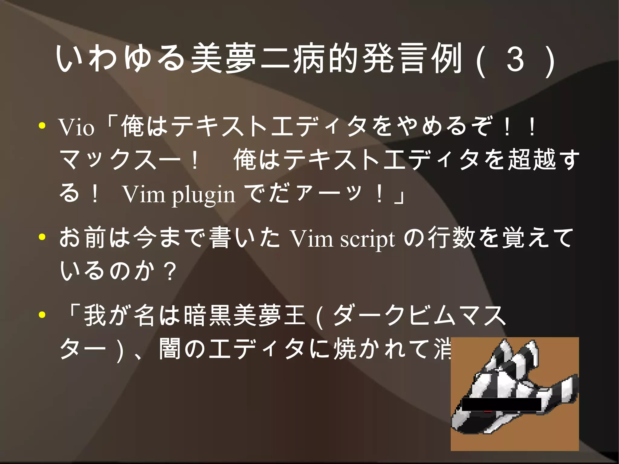 いわゆる美夢二病的発言例（３）
●   Vio「俺はテキストエディタをやめるぞ！！　マック
    スー！　俺はテキストエディタを超越する！ Vim
    plugin でだァーッ！」
●   お前は今まで書いた Vim script の行数を覚えて
    いるのか？
●   「我が名は暗黒美夢王（ダークビムマスター）、闇の
    エディタに焼かれて消えろ！」
 