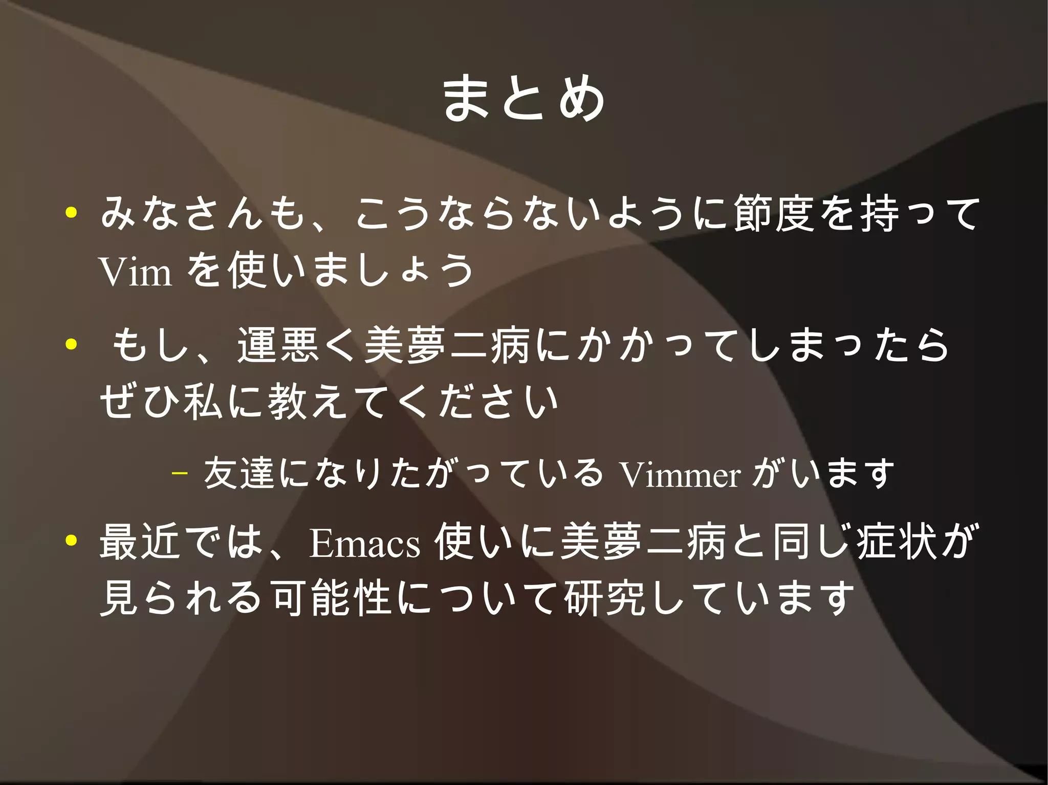 まとめ
●   みなさんも、こうならないように節度を持って Vim
    を使いましょう
●   もし、運悪く美夢二病にかかってしまったらぜひ私
    に教えてください
      –   友達になりたがっている Vimmer がいます
●   最近では、Emacs 使いに美夢二病と同じ症状が見
    られる可能性について研究しています
 