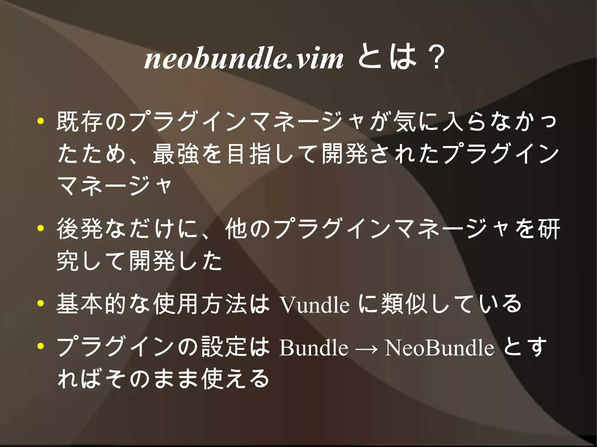 neobundle.vim とは？
●   既存のプラグインマネージャが気に入らなかったた
    め、最強を目指して開発されたプラグインマネー
    ジャ
●   後発なだけに、他のプラグインマネージャを研究し
    て開発した
●   基本的な使用方法は Vundle に類似している
●   プラグインの設定は Bundle → NeoBundle とす
    ればそのまま使える
 