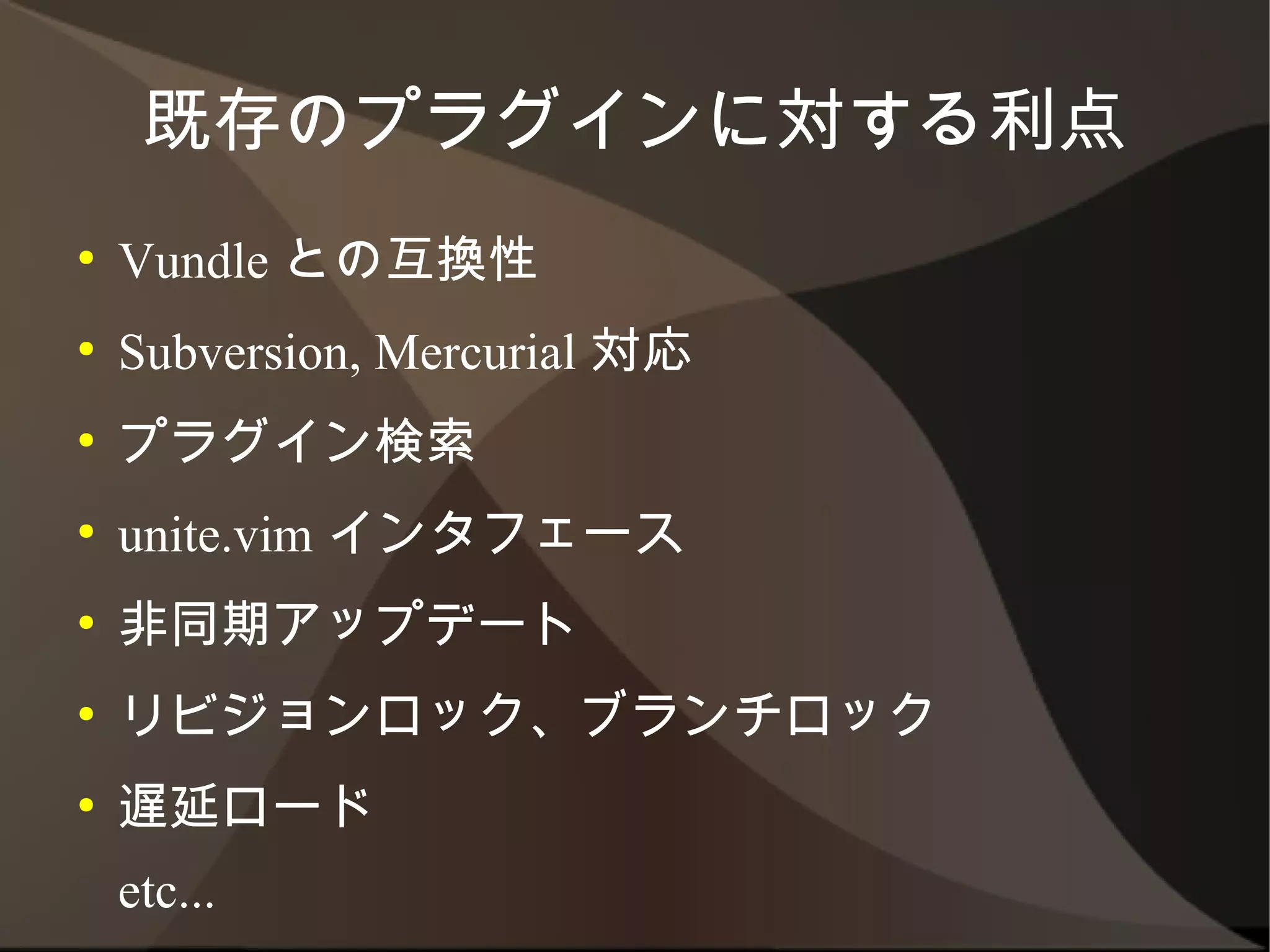 既存のプラグインに対する利点
●   Vundle との互換性
●   Subversion, Mercurial 対応
●   プラグイン検索
●   unite.vim インタフェース
●   非同期アップデート
●   リビジョンロック、ブランチロック
●   遅延ロード
    etc...
 