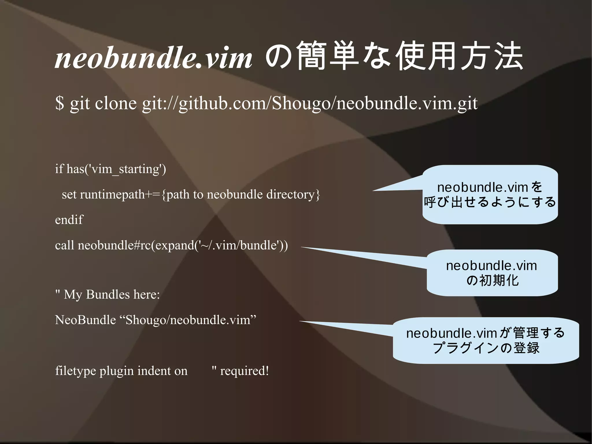 neobundle.vim の簡単な使用方法
 $ git clone git://github.com/Shougo/neobundle.vim.git


 if has('vim_starting')
  set runtimepath+={path to neobundle directory}      neobundle.vimを
                                                     呼び出せるようにする
 endif
 call neobundle#rc(expand('~/.vim/bundle'))
                                                       neobundle.vim
                                                          の初期化
 " My Bundles here:
 NeoBundle “Shougo/neobundle.vim”
                                                   neobundle.vimが管理する
                                                       プラグインの登録
 filetype plugin indent on   " required!
 