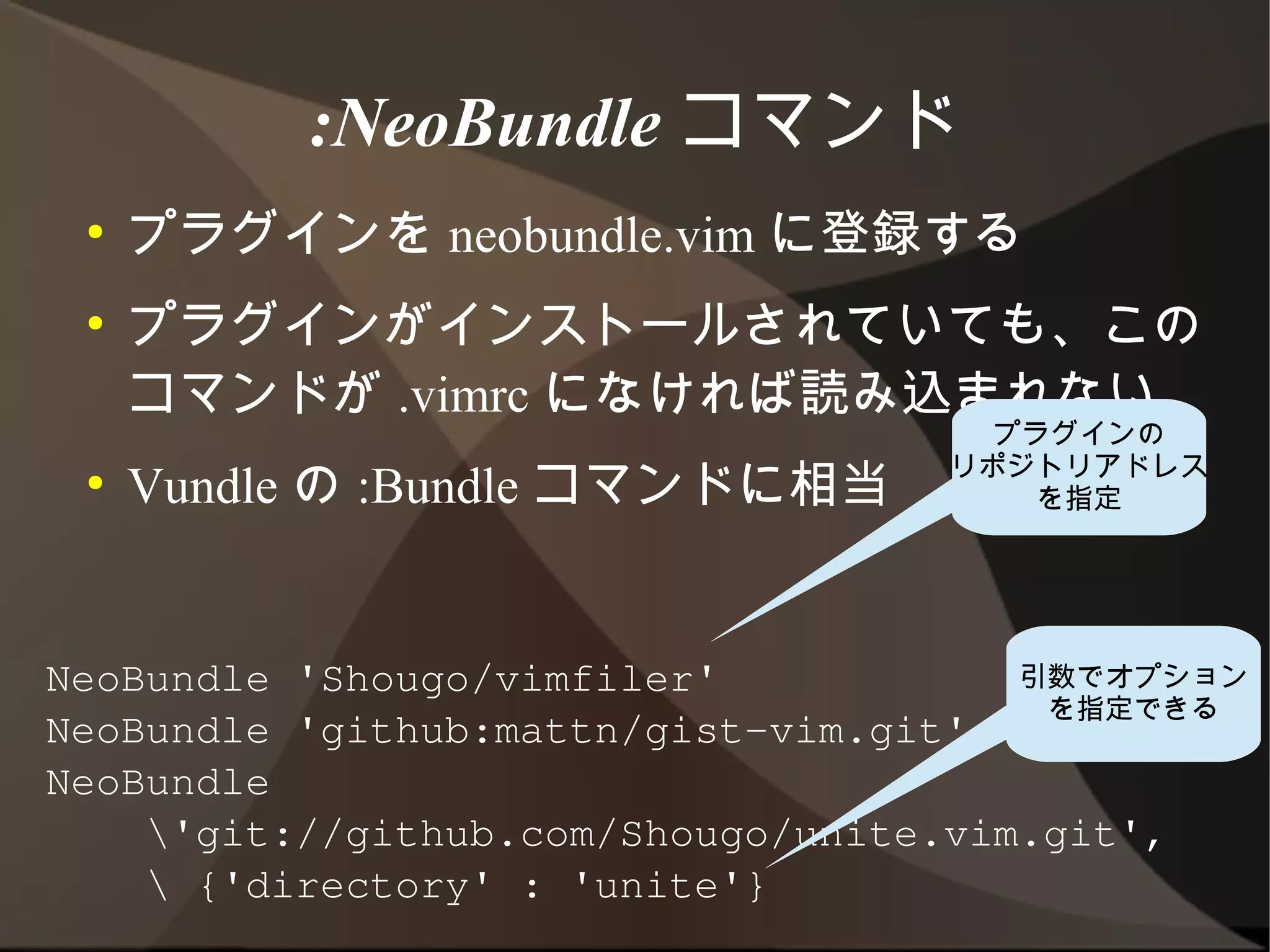 :NeoBundle コマンド
 ●   プラグインを neobundle.vim に登録する
 ●   プラグインがインストールされていても、このコマン
     ドが .vimrc になければ読み込まれない
 ●   Vundle の :Bundle コマンドに相当        プラグインの
                                    リポジトリアドレス
                                       を指定




NeoBundle 'Shougo/vimfiler'            引数でオプション
                                        を指定できる
NeoBundle 'github:mattn/gist-vim.git'
NeoBundle
    'git://github.com/Shougo/unite.vim.git',
     {'directory' : 'unite'}
 