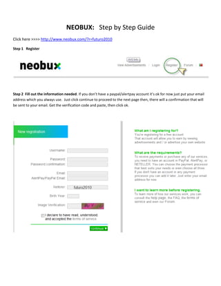 NEOBUX:   Step by Step Guide<br />Click here >>>> http://www.neobux.com/?r=futuro2010<br />Step 1   Register<br />Step 2  Fill out the information needed. If you don’t have a paypal/alertpay account it’s ok for now just put your email address which you always use.  Just click continue to proceed to the next page then, there will a confirmation that will be sent to your email. Get the verification code and paste, then click ok. <br />Step 3 Log-in to your account<br />Step 4 Click view advertisements<br />Step 5 Click on your ads one at the time<br />Step 6 Just click on the red button<br />Step 6 a. Wait for the advertisement to load<br />Step 6 b. Wait for the yellow bar to be fully loaded<br />Step 6 c. Finally you’ll be able to see the credit<br />Next, just follow the same steps for the rest of the ads. Just keep on clicking for 1 month. After you reach $1.20 just send me an email I’ll teach how to go about renting your referrals and you can start recruiting your friends.  After 5 days of joining you can visit Neobux’s  forum to check some infos and to get ideas on how to be successful here.  “If others can, why not I” Just keep on motivating yourself because your efforts will be rewarded accordingly… cheers to everyone!<br />Please check this Neobux’s TOS (Term of Service) . It is important that we know what are the things that are allowed and which are not. Check this link below<br />http://www.neobux.com/?u=t<br />