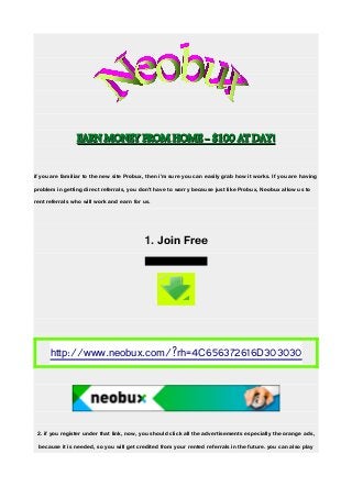 EARN MONEY FROM HOME - $100 AT DAY!EARN MONEY FROM HOME - $100 AT DAY!
if you are familiar to the new site Probux, then i'm sure you can easily grab how it works. If you are having
problem in getting direct referrals, you don't have to worry because just like Probux, Neobux allow us to
rent referrals who will work and earn for us.
1. Join Free
http://www.neobux.com/?rh=4C656372616D303030
2. if you register under that link, now, you should click all the advertisements especially the orange ads,
because it is needed, so you will get credited from your rented referrals in the future. you can also play
Grafik1
 