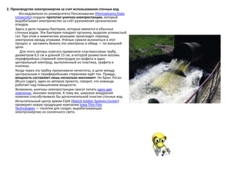 2. Производство электроэнергии за счет использования сточных вод
Исследователи из университета Пенсильвании (Pennsylvania State
University) создали прототип унитаза-электростанции, который
вырабатывает электричество за счёт разложения органических
отходов.
Здесь в дело пущены бактерии, которые имеются в обычных
сточных водах. Эти бактерии поедают органику, выделяя углекислый
газ. При этом в химических реакциях происходит переход
электронов между атомами. Учёные сумели вклиниться в этот
процесс и заставить бежать эти электроны в обход — по внешней
цепи.
Для этого авторы агрегата применили пластмассовую трубу,
диаметром 6,5 см и длиной 15 см, в которой разместили восемь
периферийных стержней-электродов из графита и один
центральный электрод, выполненный из пластика, графита и
платины.
Когда через эту трубку прокачивали нечистоты, в цепи между
центральным и периферийными стержнями идёт ток. Правда,
мощность составляет лишь несколько милливатт. Но Брюс Логан
(Bruce Logan), один из авторов проекта, говорит, что команда
работает над повышением мощности.
Возможно, унитазы-электростанции смогут питать одну-две
лампочки, экономя энергию. К тому же, широкое внедрение
новинки способствовало бы дополнительной очистке сточных вод.
Испытательный центр армии США (Natick Soldier Systems Center)
проверяет новую продукцию компании Iowa Thin Film
Technologies — палатки для солдат, вырабатывающие
электроэнергию из солнечного света.
 