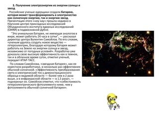 3. Получение электроэнергии из энергии солнца и
звезд
Российские ученые-ядерщики создали батарею,
которая может трансформировать в электричество
как солнечную энергию, так и энергию звезд.
Презентация этого «ноу-хау» прошла недавно в
Научном центре прикладных исследований
Объединенного института ядерных исследований
(ОИЯИ) в подмосковной Дубне.
"Это уникальная батарея, не имеющая аналогов в
мире, может работать 24 часа в сутки", — рассказал
директор центра Валентин Самойлов. По его словам,
«ученым удалось создать новое вещество —
гетероэлектрик, благодаря которому батарея может
работать на Земле на энергии солнца и звезд,
независимо от погодных условий». Разработка уже
доказала свою высокую эффективность как в темное,
так и в облачное время суток, отметил ученый,
передает ИТАР-ТАСС.
По словам Самойлова, «звездная батарея», как ее
окрестили разработчики, в несколько раз эффективнее
обычной солнечной. «Эффективность преобразования
света в электрический ток у демонстрационного
образца в видимой области — более чем в 2 раза
выше, а в инфракрасной области — в 1,5 раза», —
подчеркнул он. Самойлов отметил, что «себестоимость
гетероэлектрического фотоэлемента ниже, чем у
фотоэлемента обычной солнечной батареи».
 