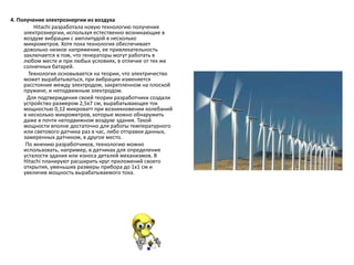 4. Получение электроэнергии из воздуха
Hitachi разработала новую технологию получения
электроэнергии, используя естественно возникающие в
воздухе вибрации с амплитудой в несколько
микрометров. Хотя пока технология обеспечивает
довольно низкое напряжение, ее привлекательность
заключается в том, что генераторы могут работать в
любом месте и при любых условиях, в отличие от тех же
солнечных батарей.
Технология основывается на теории, что электричество
может вырабатываться, при вибрации изменяется
расстояние между электродом, закрепленном на плоской
пружине, и неподвижным электродом.
Для подтверждения своей теории разработчики создали
устройство размером 2,5х7 см, вырабатывающее ток
мощностью 0,12 микроватт при возникновении колебаний
в несколько микрометров, которые можно обнаружить
даже в почти неподвижном воздухе здания. Такой
мощности вполне достаточно для работы температурного
или светового датчика раз в час, либо отправки данных,
замеренных датчиком, в другое место.
По мнению разработчиков, технологию можно
использовать, например, в датчиках для определения
усталости здания или износа деталей механизмов. В
Hitachi планируют расширить круг приложений своего
открытия, уменьшив размеры прибора до 1х1 см и
увеличив мощность вырабатываемого тока.
 