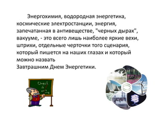 Энергохимия, водородная энергетика,
космические электростанции, энергия,
запечатанная в антивеществе, "черных дырах",
вакууме, - это всего лишь наиболее яркие вехи,
штрихи, отдельные черточки того сценария,
который пишется на наших глазах и который
можно назвать
Завтрашним Днем Энергетики.
 