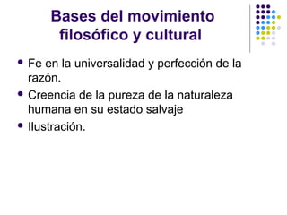 Bases del movimiento
filosófico y cultural
 Fe en la universalidad y perfección de la
razón.
 Creencia de la pureza de la naturaleza
humana en su estado salvaje
 Ilustración.
 