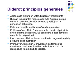 Diderot principios generales
 Agregó a la pintura un valor didáctico y moralizante
 Buscan resucitar los modelos del Arte Antiguo, porque
veían en ellos encarnadas la virtud y así lograr la
perfección del mundo.
 Este nuevo estilo fue llamado “verdadero estilo”.
 El término “neoclásico”, no se empleo desde el principio,
sino de forma despectiva. Se consideró a esta corriente
carente de originalidad.
 Las obras neoclásicas llevan una fuerte carga racionalista
producto de la ilustración
 Promueven, fomentan y prevalecen los temas que
manifiesten las ideas liberales de la época como la
igualdad, la fraternidad, la libertad.
 
