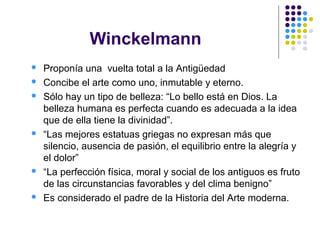 Winckelmann
 Proponía una vuelta total a la Antigüedad
 Concibe el arte como uno, inmutable y eterno.
 Sólo hay un tipo de belleza: “Lo bello está en Dios. La
belleza humana es perfecta cuando es adecuada a la idea
que de ella tiene la divinidad”.
 “Las mejores estatuas griegas no expresan más que
silencio, ausencia de pasión, el equilibrio entre la alegría y
el dolor”
 “La perfección física, moral y social de los antiguos es fruto
de las circunstancias favorables y del clima benigno”
 Es considerado el padre de la Historia del Arte moderna.
 
