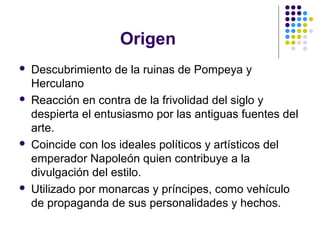 Origen
 Descubrimiento de la ruinas de Pompeya y
Herculano
 Reacción en contra de la frivolidad del siglo y
despierta el entusiasmo por las antiguas fuentes del
arte.
 Coincide con los ideales políticos y artísticos del
emperador Napoleón quien contribuye a la
divulgación del estilo.
 Utilizado por monarcas y príncipes, como vehículo
de propaganda de sus personalidades y hechos.
 