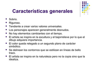 Características generales
 Sobrio.
 Riguroso.
 Tendiente a crear varios valores universales.
 Los personajes aparecen generalmente desnudos.
 No hay elementos cambiantes con el tiempo.
 El artista se inspira en la escultura y el bajorrelieve por lo que el
dibujo adquiere importancia.
 El color queda relegado a un segundo plano de carácter
simbólico.
 Se delinean los contornos que se estilizan en líneas de bello
trazo.
 El artista se inspira en la naturaleza pero no la copia sino que la
idealiza.
 