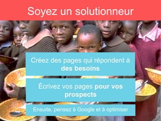 Créez des pages qui répondent à
des besoins
Soyez un solutionneur
Ensuite, pensez à Google et à optimiser
Écrivez vos pages pour vos
prospects
 