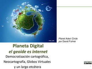 Democratización cartográfica,
Neocartografía, Globos Virtuales
y un largo etcétera 1
Planeta Digital
el geoide es internet
Planet Aden Circle
por David Fuhrer
 