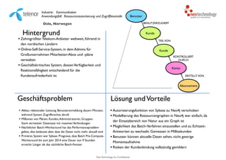 Neo Technology, Inc Confidential
Industrie: Kommunikation 
Anwendungsfall: Ressourcenautorisierung und Zugriffskontrolle
Hintergrund
• Zehntgrößter Telekom-Anbieter weltweit, führend in
den nordischen Ländern
• Online-Self-Service-System, in dem Admins für
Großunternehmen Mitarbeiter-Abos und -pläne
verwalten
• Geschäftskritisches System, dessenVerfügbarkeit und
Reaktionsfähigkeit entscheidend für die
Kundenzufriedenheit ist
Geschäftsproblem
• Abbau relationaler Leistung. Benutzeranmeldung dauert Minuten,
während System Zugriffsrechte abruft
• Millionen von Plänen, Kunden,Administratoren, Gruppen. 
Stark vernetzter Datensatz mit massivenVerbindungen
• Nächtlicher Batch-Workaround hat das Performanceproblem
gelöst, dies bedeutet aber, dass die Daten nicht mehr aktuell sind
• Primäres System war Sybase. Prognose, dass Batch Pre-Compute-
Workaround bis zum Jahr 2014 eine Dauer von 9 Stunden
erreicht: Länger als das nächtliche Batch-Fenster
Lösung undVorteile
• Autorisierungsfunktion von Sybase zu Neo4j verschoben
• Modellierung des Ressourcengraphen in Neo4j war einfach, da
der Einsatzbereich von Natur aus ein Graph ist
• Möglichkeit das Batch-Verfahren einzustellen und zu Echtzeit-
Antworten zu wechseln: Gemessen in Millisekunden
• Benutzer können aktuelle Daten sehen, nicht gestrige
Momentaufnahme
• Risiken der Kundenbindung vollständig gemildert
Abonnement
Konto
Kunde
Kunde
ERSTELLTVON
KONTROLLIERT
DURCH
TEILVON
Benutzer
BENUTZERZUGRIFFOslo, Norwegen
 