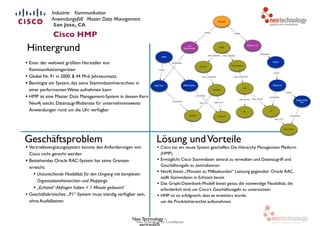 Neo Technology, Inc Confidential
• Einer der weltweit größten Hersteller von
Kommunikationsgeräten
• Global Nr. 91 in 2000. $ 44 Mrd. Jahresumsatz.
• Benötigte ein System, das seine Stammdatenhierarchien in
einer performanten Weise aufnehmen kann
• HMP ist eine Master Data Management-System in dessen Kern
Neo4j steckt. Datenzugriffsdienste für unternehmensweite
Anwendungen rund um die Uhr verfügbar
Lösung undVorteile
• Cisco hat ein neues System geschaffen: Die Hierarchy Management Platform
(HMP)
• Ermöglicht Cisco Stammdaten zentral zu verwalten und Datenzugriff und
Geschäftsregeln zu zentralisieren
• Neo4j bietet „Minuten zu Millisekunden“ Leistung gegenüber Oracle RAC,
stellt Stammdaten in Echtzeit bereit
• Das Graph-Datenbank-Modell bietet genau die notwendige Flexibilität, die
erforderlich sind, um Cisco‘s Geschäftsregeln zu unterstützen
• HMP ist so erfolgreich, dass es erweitert wurde,  
um die Produkthierarchie aufzunehmen
Neo Technology –
vertraulich
Hintergrund
San Jose, CA
Cisco HMP
Geschäftsproblem
• Vertriebsvergütungssystem konnte den Anforderungen von
Cisco nicht gerecht werden
• Bestehendes Oracle RAC-System hat seine Grenzen
erreicht:
• Unzureichende Flexibilität für den Umgang mit komplexen
Organisationshierarchien und Mappings
• „Echtzeit“-Abfragen haben > 1 Minute gedauert!
• Geschäftskritisches „P1“-System muss ständig verfügbar sein,
ohne Ausfallzeiten
Industrie: Kommunikation
Anwendungsfall: Master Data Management
 