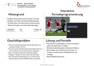 Neo Technology, Inc Confidential
Interaktive
Fernsehprogrammierung
Industrie: Kommunikation 
Anwendungsfall: Social Gaming
Hintergrund
• Größtes Kommunikationsunternehmen in Europa
• Anbieter von Mobil- und Festnetztelefonleitungen
fürVerbraucher und Unternehmen, sowie Internet-
Dienste, Fernsehen und andere Dienstleistungen
Lösung undVorteile
• Interaktives, Social-Angebot, um Fans einen Weg zu
geben, das Spiel näher zu erleben
• Erhöhte Kundenbindung für die Deutsche Telekom
• Ein komplett neuer Kanal für das Erreichen von
Kunden mit Informationen,Werbeaktionen und
Anzeigen
• Klarer Wettbewerbsvorteil
Frankfurt, Deutschland
Geschäftsproblem
• Mit der Fanorakel-Anwendung wird das Sport-Sehen zum
interaktiven Erlebnis für Fans
• Fans können über Schiedsrichterentscheidungen abstimmen
und mit anderen Fans, die das Spiel sehen, interagieren
• Stark verbundener Datensatz mit Echtzeit-Updates
• Abfragen in Echtzeit mit sich schnell ändernden Daten
• Eine technische Herausforderung ist es, die sehr hohen
Aktivitätsspitzen während beliebter Spiele zu behandeln
 