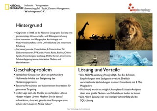 Neo Technology, Inc Confidential
Hintergrund
Geschäftsproblem Lösung undVorteile
• Gegründet in 1888, ist die National Geographic Society eine
gemeinnützige Wissenschafts- und Bildungseinrichtung
• Ihre Interessen sind Geographie,Archäologie und
Naturwissenschaften, sowie Umweltschutz und historische
Erhaltung
• Sie bietet Journale, Zeitschriften, E-Zeitschriften,TV-
Dokumentationen,TV-Kanäle, Musik, Radio, Bücher, Online-
Spiele,Anwendungen, Spielzeug, DVDs, Karten, Live-Events,
Schulverlagsprogramme, interaktive Medien, und
Handelswaren
• Die RDBMS-Leistung (PostgreSQL) hat bei Echtzeit-
Empfehlungen eine Sackgasse erreicht: Dreifach
verschachtelteVerbindungen in einer Datenbank mit 8 Mio.
Mitgliedern
• Mit Neo4j wurde es möglich, komplexe Echtzeit-Analysen
über eine große Nutzer- und Inhaltsbasis laufen zu lassen
• Die Neo4j Lösung war viel weniger schwerfällig als die
SQL-Lösung
Industrie: Verlagswesen
Anwendungsfall: Social, Content Management
Washington D.C.
• Verstärkter Einsatz von über ein Jahrhundert
Multimedia-Inhalte zur Steigerung des
Nutzerengagements
• BesseresVerständnis der Abonnenten-Interessen, für
genaueres Targeting
• In der Lage sein, die Punkte zu verbinden: „Diese
Nutzer mögen Löwen. Machen Sie sie darauf
aufmerksam, dass wir gerade eine Kampagne zum
Schutz der Löwen in Afrika haben“
 