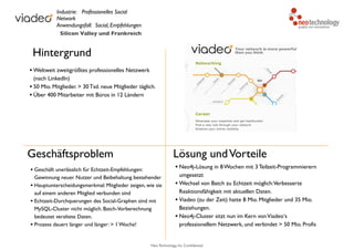 Neo Technology, Inc Confidential
Hintergrund
• Weltweit zweitgrößtes professionelles Netzwerk
(nach LinkedIn)
• 50 Mio. Mitglieder. > 30 Tsd. neue Mitglieder täglich.
• Über 400 Mitarbeiter mit Büros in 12 Ländern
Geschäftsproblem
• Geschäft unerlässlich für Echtzeit-Empfehlungen:
Gewinnung neuer Nutzer und Beibehaltung bestehender
• Hauptunterscheidungsmerkmal: Mitglieder zeigen, wie sie
auf einem anderen Mitglied verbunden sind
• Echtzeit-Durchquerungen des Social-Graphen sind mit
MySQL-Cluster nicht möglich. Batch-Vorberechnung
bedeutet veraltete Daten.
• Prozess dauert länger und länger: > 1 Woche!
Lösung undVorteile
• Neo4j-Lösung in 8 Wochen mit 3 Teilzeit-Programmierern
umgesetzt
• Wechsel von Batch zu Echtzeit möglich:Verbesserte
Reaktionsfähigkeit mit aktuellen Daten.
• Viadeo (zu der Zeit) hatte 8 Mio. Mitglieder und 35 Mio.
Beziehungen.
• Neo4j-Cluster sitzt nun im Kern vonViadeo‘s
professionellem Netzwerk, und verbindet > 50 Mio. Profis
Industrie: Professionelles Social
Network
Anwendungsfall: Social, Empfehlungen
Silicon Valley und Frankreich
 