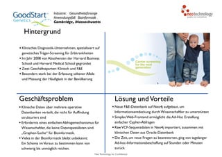 Neo Technology, Inc Confidential
Hintergrund
Geschäftsproblem
• Klinische Daten über mehrere operative
Datenbanken verteilt, die nicht für Auffindung
strukturiert sind
• Erfordernis eines einfachen Abfragemechanismus für
Wissenschaftler, die keine Datenspezialisten sind.
„Graphen-Suche“ für Bioinformatik.
• Vieles in der Bioinformatik bleibt unbekannt: 
Ein Schema imVoraus zu bestimmen kann von
schwierig bis unmöglich reichen.
Lösung undVorteile
• Neue F&E-Datenbank auf Neo4j aufgebaut, um
Informationsentdeckung durch Wissenschaftler zu unterstützen
• Simples Web-Frontend ermöglicht die Ad-Hoc Erstellung
einfacher Cypher-Abfragen
• RawVCF-Sequenzdaten in Neo4j importiert, zusammen mit
klinischen Daten aus Oracle-Datenbank
• Die Zeit, um neue Fragen zu beantworten, ging von tagelanger
Ad-hoc-Informationsbeschaffung auf Stunden oder Minuten
zurück
Industrie: Gesundheitsfürsorge
Anwendungsfall: Bioinformatik
Cambridge, Massachusetts
• Klinisches Diagnostik-Unternehmen, spezialisiert auf
genetisches Träger-Screening für Erbkrankheiten
• Im Jahr 2008 von Absolventen der Harvard Business
School und Harvard Medical School gegründet
• Zwei Geschäftssparten: Klinisch und F&E
• Besonders stark bei der Erfassung seltener Allele
und Messung der Häufigkeit in der Bevölkerung
 