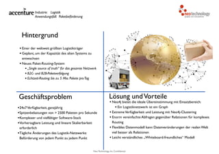 Neo Technology, Inc Confidential
Hintergrund
• Einer der weltweit größten Logistikträger
• Geplant, um der Kapazität des alten Systems zu
entwachsen
• Neues Paket-Routing-System
• „Single source of truth“ für das gesamte Netzwerk
• B2C- und B2B-Paketverfolgung
• Echtzeit-Routing: bis zu 5 Mio. Pakete proTag
Geschäftsproblem
•24x7Verfügbarkeit, ganzjährig
•Spitzenbelastungen von > 2500 Paketen pro Sekunde
•Komplexer und vielfältiger Software-Stack
•Vorhersagbare Leistung und lineare Skalierbarkeit
erforderlich
•Tägliche Änderungen des Logistik-Netzwerks:
Beförderung von jedem Punkt zu jedem Punkt
Lösung undVorteile
• Neo4j bietet die ideale Übereinstimmung mit Einsatzbereich:
• Ein Logistiknetzwerk ist ein Graph
• ExtremeVerfügbarkeit und Leistung mit Neo4j-Clustering
• Enorm vereinfachte Abfragen gegenüber Relationen für komplexes
Routing
• Flexibles Datenmodell kann Datenveränderungen der realen Welt
viel besser als Relationen
• Leicht verständliches „Whiteboard-freundliches“ Modell
Industrie: Logistik
Anwendungsfall: Paketbeförderung
 